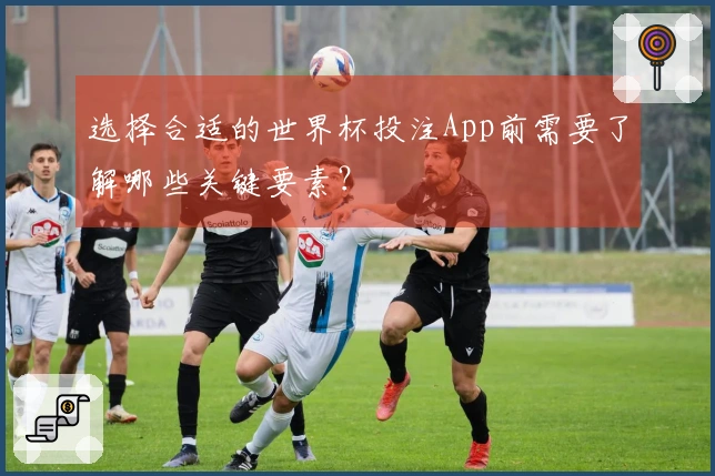 选择合适的世界杯投注App前需要了解哪些关键要素？