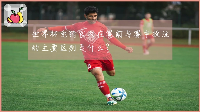 世界杯竞猜官网在赛前与赛中投注的主要区别是什么？